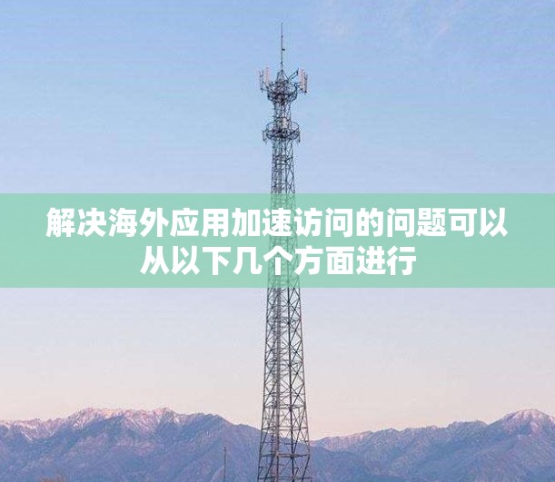 解决海外应用加速访问的问题可以从以下几个方面进行
