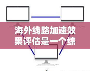 海外线路加速效果评估是一个综合性的过程，涉及到多个因素和指标的综合分析。以下是一些关键点和评估方法，帮助您评估海外线路的加速效果