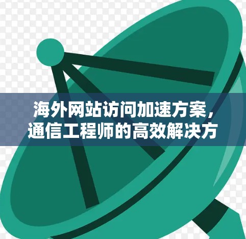 海外网站访问加速方案，通信工程师的高效解决方案