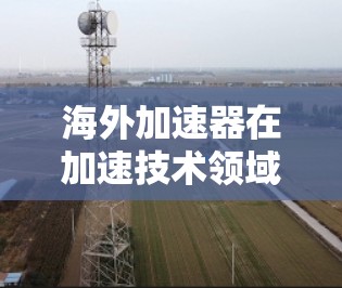 海外加速器在加速技术领域具有重要应用，尤其是在军事、航天、工业领域等。海外加速器通常是指那些位于海外的加速器设备，如加速器实验室、加速器工厂等。以下是对海外加速器速度分析的总结