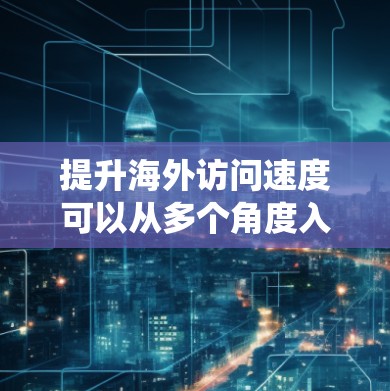 提升海外访问速度可以从多个角度入手，以下是一个系统化的策略建议