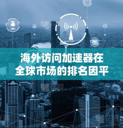 海外访问加速器在全球市场的排名因平台而异，以下是对主要加速器平台的分析