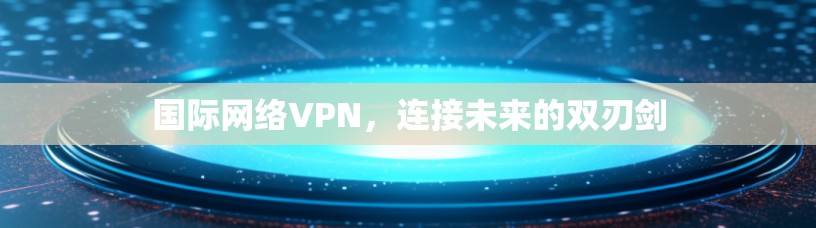 国际网络VPN，连接未来的双刃剑
