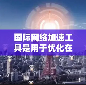 国际网络加速工具是用于优化在国际网络环境下的网络性能的工具。以下是它们的主要特点、使用方法、常见问题和解决方案