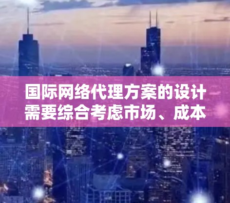 国际网络代理方案的设计需要综合考虑市场、成本、法律、合作、风险等因素。以下是一些关键点和建议，帮助你制定一个有效的国际网络代理方案
