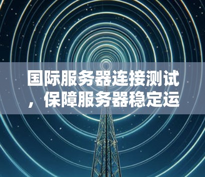 国际服务器连接测试，保障服务器稳定运行的可靠测试方法