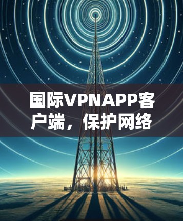 国际VPNAPP客户端，保护网络连接，释放无限可能性