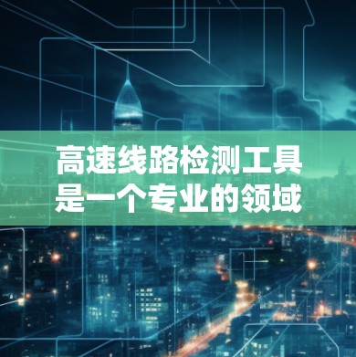 高速线路检测工具是一个专业的领域，涉及交通工程、车辆测试和管理等多个方面。以下是对高速线路检测工具的总结和详细的解释