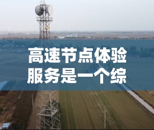 高速节点体验服务是一个综合性的技术领域，涉及交通管理、智能驾驶、网络基础设施、用户界面设计等多个方面。以下是对该服务的详细总结和探讨