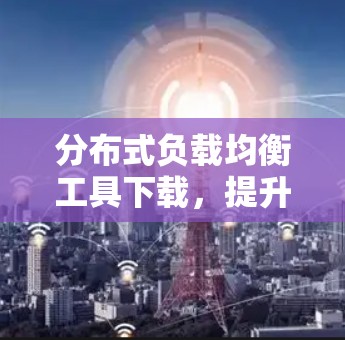 分布式负载均衡工具下载，提升网络效率的必备神器