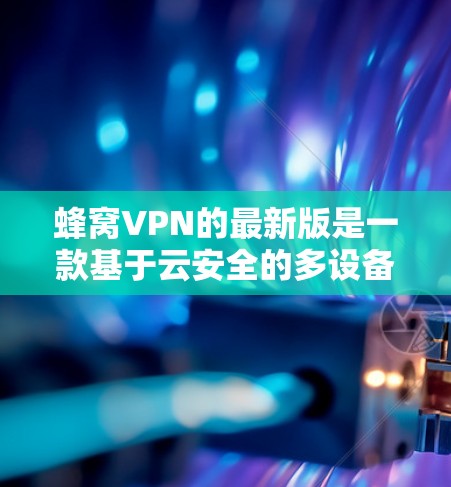 蜂窝VPN的最新版是一款基于云安全的多设备 VPN 解决方案，提供了一定的安全性和灵活性。以下是对其最新版本的详细介绍