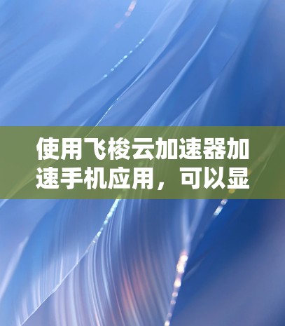 使用飞梭云加速器加速手机应用，可以显著提升应用性能和用户体验。以下是一些关键点，帮助你更好地使用该工具