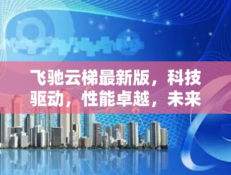 飞驰云梯最新版，科技驱动，性能卓越，未来创新