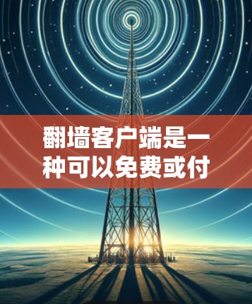 翻墙客户端是一种可以免费或付费登录到网络资源的软件，通常用于访问网络网站、文件、社交媒体等。以下是一些常见的翻墙客户端下载链接